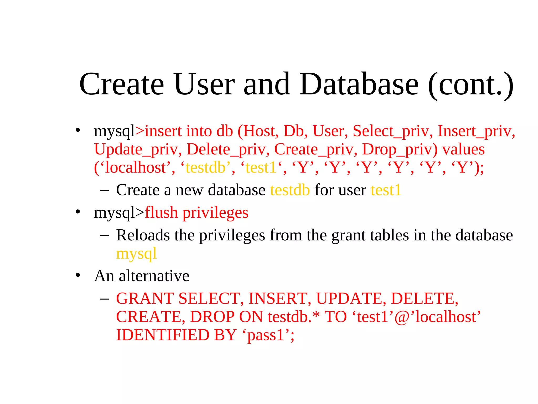 Create User and Database (cont.)
• mysql>insert into db (Host, Db, User, Select_priv, Insert_priv,
Update_priv, Delete_priv, Create_priv, Drop_priv) values
(‘localhost’, ‘testdb’, ‘test1‘, ‘Y’, ‘Y’, ‘Y’, ‘Y’, ‘Y’, ‘Y’);
– Create a new database testdb for user test1
• mysql>flush privileges
– Reloads the privileges from the grant tables in the database
mysql
• An alternative
– GRANT SELECT, INSERT, UPDATE, DELETE,
CREATE, DROP ON testdb.* TO ‘test1’@’localhost’
IDENTIFIED BY ‘pass1’;
 