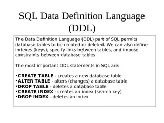 SQL Data Definition Language
(DDL)
The Data Definition Language (DDL) part of SQL permits
database tables to be created or deleted. We can also define
indexes (keys), specify links between tables, and impose
constraints between database tables.
The most important DDL statements in SQL are:
•CREATE TABLE - creates a new database table
•ALTER TABLE - alters (changes) a database table
•DROP TABLE - deletes a database table
•CREATE INDEX - creates an index (search key)
•DROP INDEX - deletes an index
 