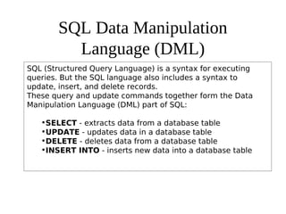 SQL Data Manipulation
Language (DML)
SQL (Structured Query Language) is a syntax for executing
queries. But the SQL language also includes a syntax to
update, insert, and delete records.
These query and update commands together form the Data
Manipulation Language (DML) part of SQL:
•SELECT - extracts data from a database table
•UPDATE - updates data in a database table
•DELETE - deletes data from a database table
•INSERT INTO - inserts new data into a database table
 