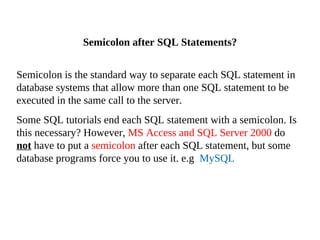 Semicolon is the standard way to separate each SQL statement in
database systems that allow more than one SQL statement to be
executed in the same call to the server.
Some SQL tutorials end each SQL statement with a semicolon. Is
this necessary? However, MS Access and SQL Server 2000 do
not have to put a semicolon after each SQL statement, but some
database programs force you to use it. e.g MySQL
Semicolon after SQL Statements?
 