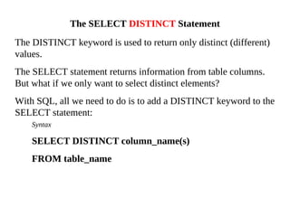 The DISTINCT keyword is used to return only distinct (different)
values.
The SELECT statement returns information from table columns.
But what if we only want to select distinct elements?
With SQL, all we need to do is to add a DISTINCT keyword to the
SELECT statement:
Syntax
SELECT DISTINCT column_name(s)
FROM table_name
The SELECT DISTINCT Statement
 