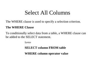 Select All Columns
The WHERE clause is used to specify a selection criterion.
The WHERE Clause
To conditionally select data from a table, a WHERE clause can
be added to the SELECT statement.
Syntax
SELECT column FROM table
WHERE column operator value
 