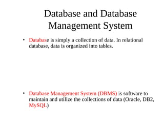 Database and Database
Management System
• Database is simply a collection of data. In relational
database, data is organized into tables.
• Database Management System (DBMS) is software to
maintain and utilize the collections of data (Oracle, DB2,
MySQL)
 