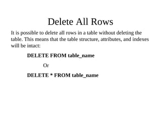 Delete All Rows
It is possible to delete all rows in a table without deleting the
table. This means that the table structure, attributes, and indexes
will be intact:
DELETE FROM table_name
Or
DELETE * FROM table_name
 