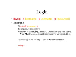 Login
• mysql –h hostname –u username –p [password]
• Example
% mysql -u usrname -p
Enter password: passowrd
Welcome to the MySQL monitor. Commands end with ; or g.
Your MySQL connection id is 23 to server version: 3.23.41.
Type 'help;' or 'h' for help. Type 'c' to clear the buffer.
mysql>
 