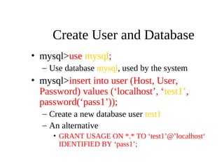 Create User and Database
• mysql>use mysql;
– Use database mysql, used by the system
• mysql>insert into user (Host, User,
Password) values (‘localhost’, ‘test1’,
password(‘pass1’));
– Create a new database user test1
– An alternative
• GRANT USAGE ON *.* TO ‘test1’@’localhost‘
IDENTIFIED BY ‘pass1’;
 
