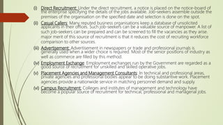 (i) Direct Recruitment: Under the direct recruitment, a notice is placed on the notice-board of
the enterprise specifying the details of the jobs available. Job-seekers assemble outside the
premises of the organisation on the specified date and selection is done on the spot.
(ii) Casual Callers: Many reputed business organisations keep a database of unsolicited
applicants in their offices. Such job-seekers can be a valuable source of manpower. A list of
such job-seekers can be prepared and can be screened to fill the vacancies as they arise.
major merit of this source of recruitment is that it reduces the cost of recruiting workforce
comparison to other sources.
(iii) Advertisement: Advertisement in newspapers or trade and professional journals is
generally used when a wider choice is required. Most of the senior positions of industry as
well as commerce are filled by this method.
(iv) Employment Exchange: Employment exchanges run by the Government are regarded as a
good source of recruitment for unskilled and skilled operative jobs.
(v) Placement Agencies and Management Consultants: In technical and professional areas,
private agencies and professional bodies appear to be doing substantive work. Placement
agencies provide a nationwide service in matching personnel demand and supply.
(vi) Campus Recruitment: Colleges and institutes of management and technology have
become a popular source of recruitment for technical, professional and managerial jobs.
 