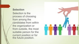 Selection
Selection is the
process of choosing
from among the
candidates from within
the organization or
from outside, the most
suitable person for the
current position or for
the future position.
 