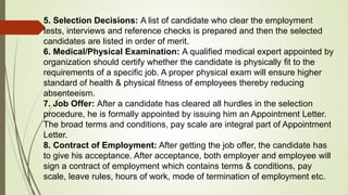 5. Selection Decisions: A list of candidate who clear the employment
tests, interviews and reference checks is prepared and then the selected
candidates are listed in order of merit.
6. Medical/Physical Examination: A qualified medical expert appointed by
organization should certify whether the candidate is physically fit to the
requirements of a specific job. A proper physical exam will ensure higher
standard of health & physical fitness of employees thereby reducing
absenteeism.
7. Job Offer: After a candidate has cleared all hurdles in the selection
procedure, he is formally appointed by issuing him an Appointment Letter.
The broad terms and conditions, pay scale are integral part of Appointment
Letter.
8. Contract of Employment: After getting the job offer, the candidate has
to give his acceptance. After acceptance, both employer and employee will
sign a contract of employment which contains terms & conditions, pay
scale, leave rules, hours of work, mode of termination of employment etc.
 