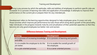 Training and Development
Training is any process by which the aptitudes, skills and abilities of employees to perform specific jobs are
increased. It is a process of learning new skills and application of knowledge. It attempts to improve their
performance on the current job or prepare them for any intended job.
Development refers to the learning opportunities designed to help employees grow. It covers not only
those activities which improve job performance but also those which bring about growth of the personality,
help individuals in the progress towards maturity and actualisation of their potential capacities so that they
become not only good employees but better men and women.
Difference between Traning and Development
Traning Development
It is a process of increasing knowledge
and skills.
It is a process of learning and growth.
It is to enable the employee to do the
job better.
It is to enable the overall growth of
the employee.
It is a job oriented process. It is a carrer oriented process.
 