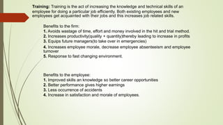 Training: Training is the act of increasing the knowledge and technical skills of an
employee for doing a particular job efficiently. Both existing employees and new
employees get acquainted with their jobs and this increases job related skills.
Benefits to the firm:
1. Avoids wastage of time, effort and money involved in the hit and trial method.
2. Increases productivity(quality + quantity)thereby leading to increase in profits
3. Equips future managers(to take over in emergencies)
4. Increases employee morale, decrease employee absenteeism and employee
turnover
5. Response to fast changing environment.
Benefits to the employee:
1. Improved skills an knowledge so better career opportunities
2. Better performance gives higher earnings
3. Less occurrence of accidents
4. Increase in satisfaction and morale of employees.
 
