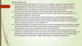 Off the Job Methods
(i) Class Room Lectures/Conferences: The lecture or conference approach is well adapted to
conveying specific informationrules, procedures or methods. The use of audio-visuals or
demonstrations can often make a formal classroom presentation more interesting while
increasing retention and offering a vehicle for clarifying more difficult points.
(ii) Films: They can provide information and explicitly demonstrate skills that are not easily
represented by the other techniques. Used in conjunction with conference discussions, it is a
very effective method in certain cases.
(iii) Case Study: Taken from actual experiences of organisations, cases represent attempts to
describe, as accurately as possible real problems that managers have faced. Trainees study the
cases to determine problems, analyse causes, develop alternative solutions, select what they
believe to be the best solution, and implement it.
(iv) Computer Modelling: It simulates the work environment by programming a computer to imitate
some of the realities of the job and allows learning to take place without the risk or high costs
that would be incurred if a mistake were made in real life situation.
(v) Vestibule Training: Employees learn their jobs on the equipment they will be using, but the
training is conducted away from the actual work floor. Actual work environments are created in a
class room and employees use the same materials, files and equipment. This is usually done
when employees are required to handle sophisticated machinery and equipment.
 