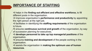 IMPORTANCE OF STAFFING
•It helps in the finding out efficient and effective workforce, to fill
different posts in the organisation.
•It improves organisation’s performance and productivity by appointing
the right person at the right job.
•It facilitates in identifying the staffing requirements of the organisation
in future.
•It ensures continuous survival and growth of the organisation, by way
of succession planning for executives.
•It develops personnel to take up top managerial positions of the
organisation.
•It ensures training and development of the people working in the
organisation.
•It assists the organisation in making the optimum use of human
resources.
 
