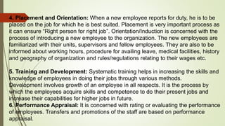 4. Placement and Orientation: When a new employee reports for duty, he is to be
placed on the job for which he is best suited. Placement is very important process as
it can ensure “Right person for right job”. Orientation/Induction is concerned with the
process of introducing a new employee to the organization. The new employees are
familiarized with their units, supervisors and fellow employees. They are also to be
informed about working hours, procedure for availing leave, medical facilities, history
and geography of organization and rules/regulations relating to their wages etc.
5. Training and Development: Systematic training helps in increasing the skills and
knowledge of employees in doing their jobs through various methods.
Development involves growth of an employee in all respects. It is the process by
which the employees acquire skills and competence to do their present jobs and
increase their capabilities for higher jobs in future.
6. Performance Appraisal: It is concerned with rating or evaluating the performance
of employees. Transfers and promotions of the staff are based on performance
appraisal.
 