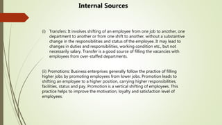 (i) Transfers: It involves shifting of an employee from one job to another, one
department to another or from one shift to another, without a substantive
change in the responsibilities and status of the employee. It may lead to
changes in duties and responsibilities, working condition etc., but not
necessarily salary. Transfer is a good source of filling the vacancies with
employees from over-staffed departments.
(ii) Promotions: Business enterprises generally follow the practice of filling
higher jobs by promoting employees from lower jobs. Promotion leads to
shifting an employee to a higher position, carrying higher responsibilities,
facilities, status and pay. Promotion is a vertical shifting of employees. This
practice helps to improve the motivation, loyalty and satisfaction level of
employees.
Internal Sources
 