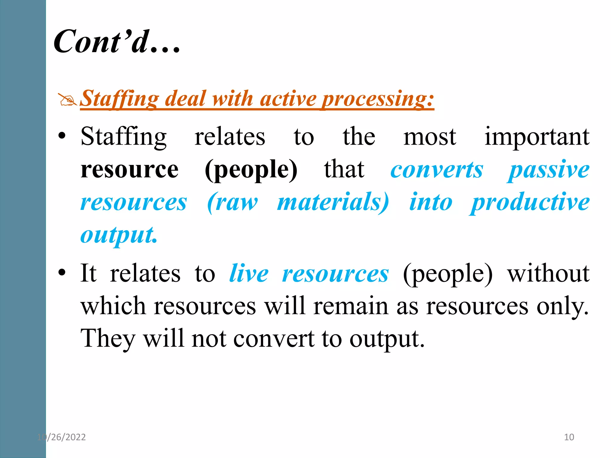 Staffing deal with active processing:
• Staffing relates to the most important
resource (people) that converts passive
resources (raw materials) into productive
output.
• It relates to live resources (people) without
which resources will remain as resources only.
They will not convert to output.
Cont’d…
10/26/2022 10
 
