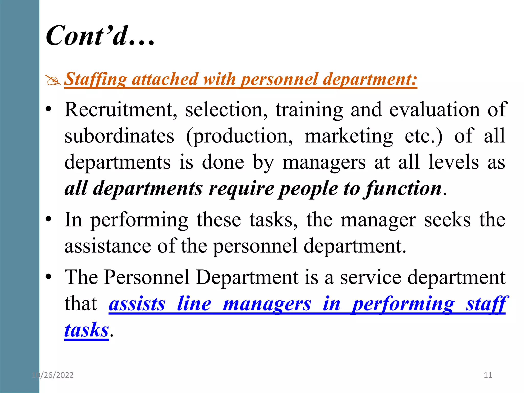 Staffing attached with personnel department:
• Recruitment, selection, training and evaluation of
subordinates (production, marketing etc.) of all
departments is done by managers at all levels as
all departments require people to function.
• In performing these tasks, the manager seeks the
assistance of the personnel department.
• The Personnel Department is a service department
that assists line managers in performing staff
tasks.
Cont’d…
10/26/2022 11
 