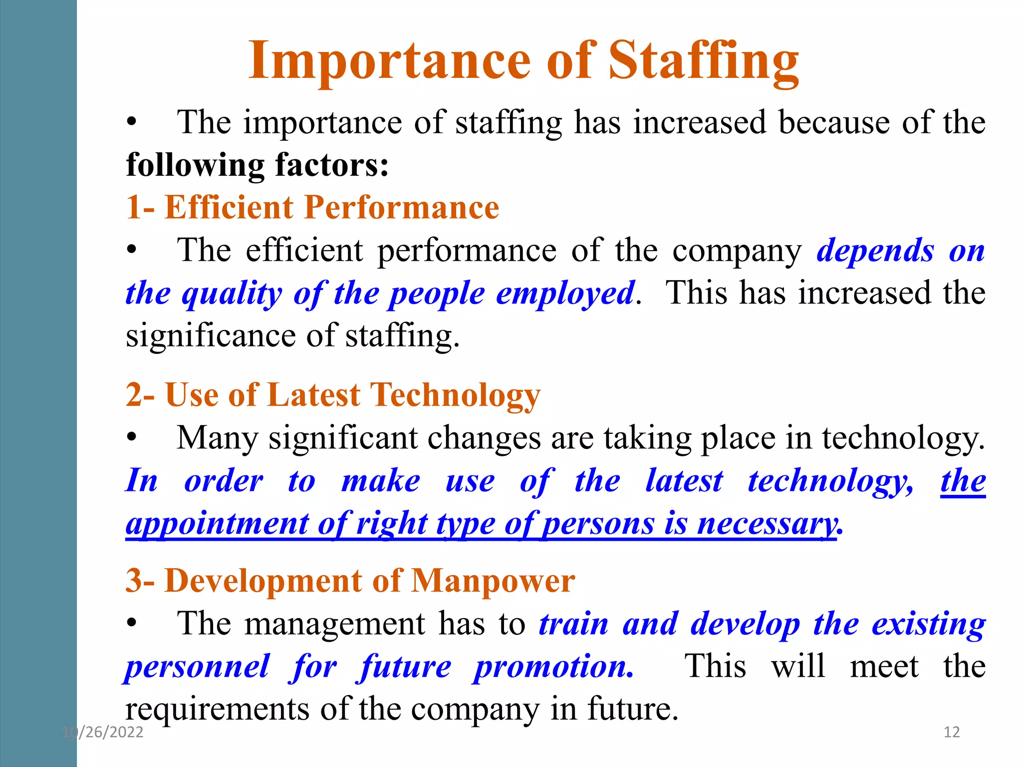 Importance of Staffing
• The importance of staffing has increased because of the
following factors:
1- Efficient Performance
• The efficient performance of the company depends on
the quality of the people employed. This has increased the
significance of staffing.
2- Use of Latest Technology
• Many significant changes are taking place in technology.
In order to make use of the latest technology, the
appointment of right type of persons is necessary.
3- Development of Manpower
• The management has to train and develop the existing
personnel for future promotion. This will meet the
requirements of the company in future.
10/26/2022 12
 