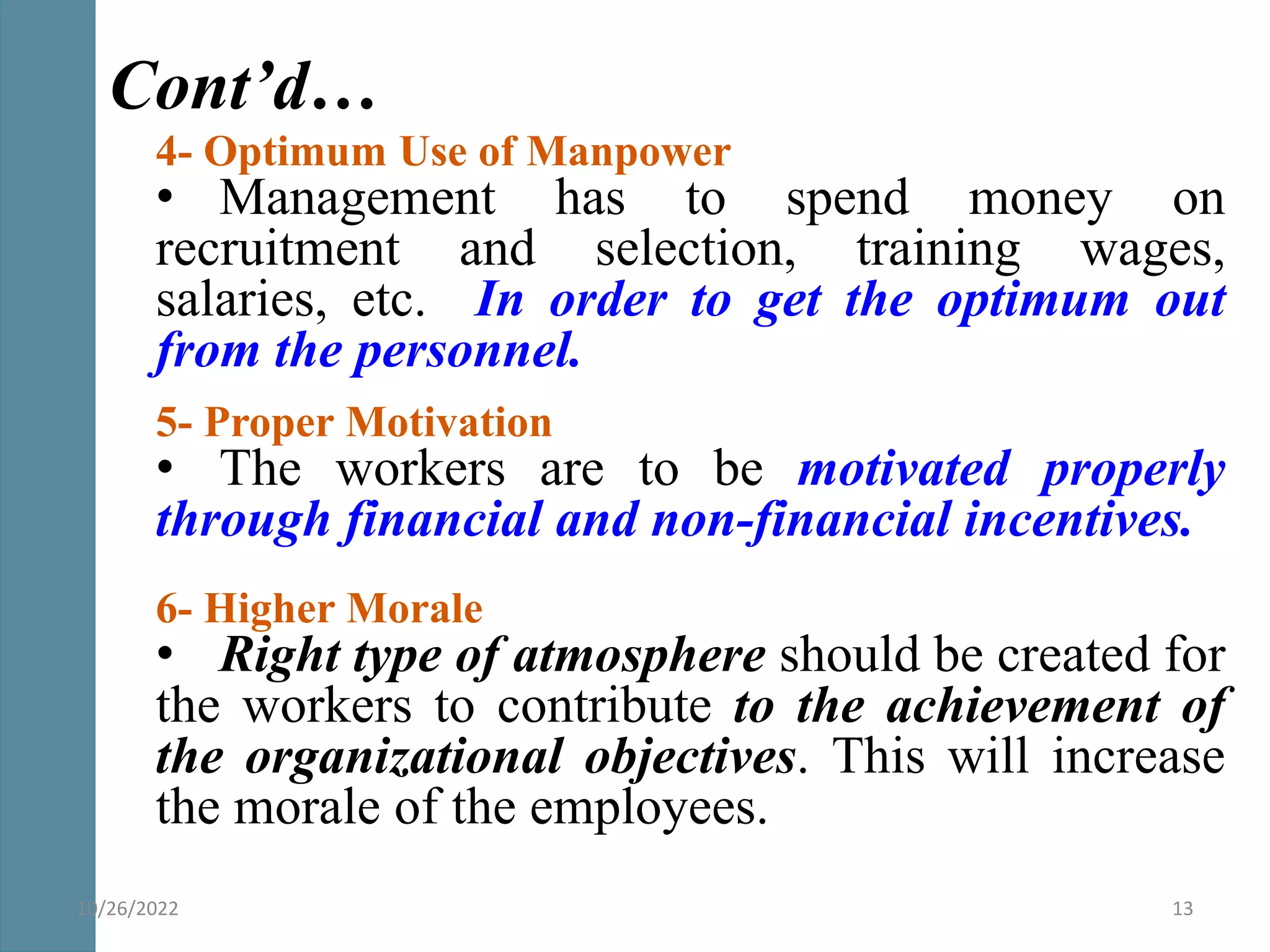 4- Optimum Use of Manpower
• Management has to spend money on
recruitment and selection, training wages,
salaries, etc. In order to get the optimum out
from the personnel.
5- Proper Motivation
• The workers are to be motivated properly
through financial and non-financial incentives.
6- Higher Morale
• Right type of atmosphere should be created for
the workers to contribute to the achievement of
the organizational objectives. This will increase
the morale of the employees.
Cont’d…
10/26/2022 13
 
