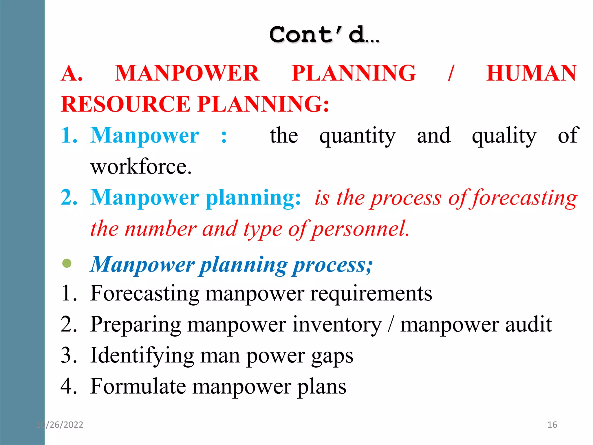 Cont’d…
A. MANPOWER PLANNING / HUMAN
RESOURCE PLANNING:
1. Manpower : the quantity and quality of
workforce.
2. Manpower planning: is the process of forecasting
the number and type of personnel.
 Manpower planning process;
1. Forecasting manpower requirements
2. Preparing manpower inventory / manpower audit
3. Identifying man power gaps
4. Formulate manpower plans
16
10/26/2022
 