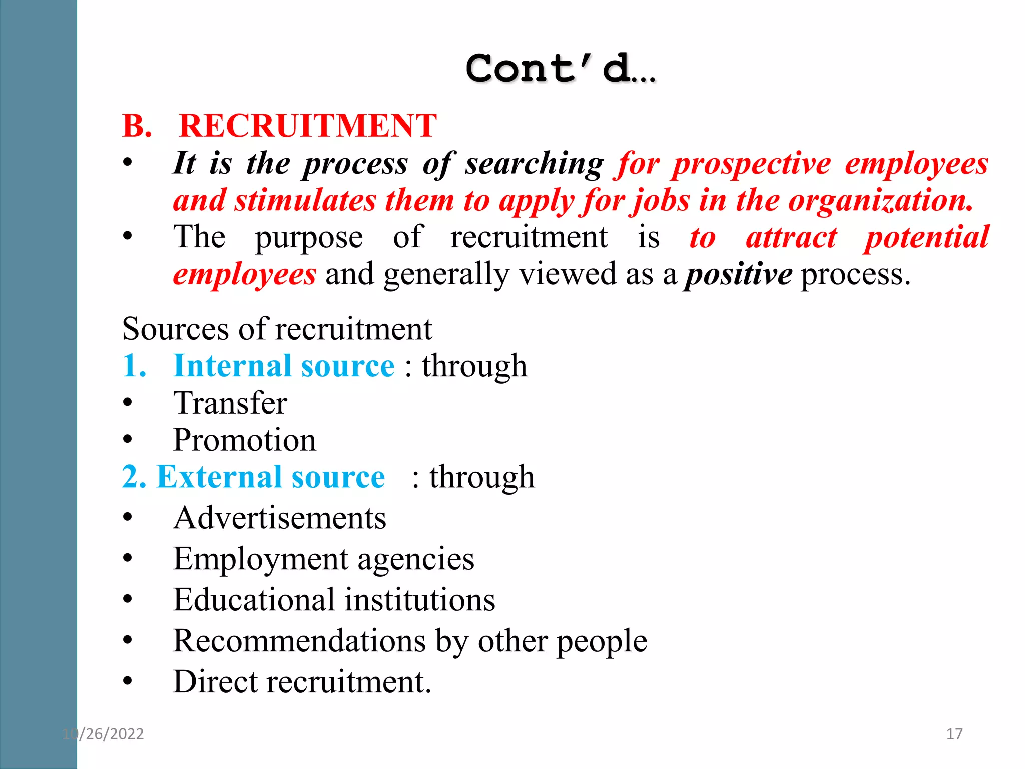 Cont’d…
B. RECRUITMENT
• It is the process of searching for prospective employees
and stimulates them to apply for jobs in the organization.
• The purpose of recruitment is to attract potential
employees and generally viewed as a positive process.
Sources of recruitment
1. Internal source : through
• Transfer
• Promotion
2. External source : through
• Advertisements
• Employment agencies
• Educational institutions
• Recommendations by other people
• Direct recruitment.
17
10/26/2022
 