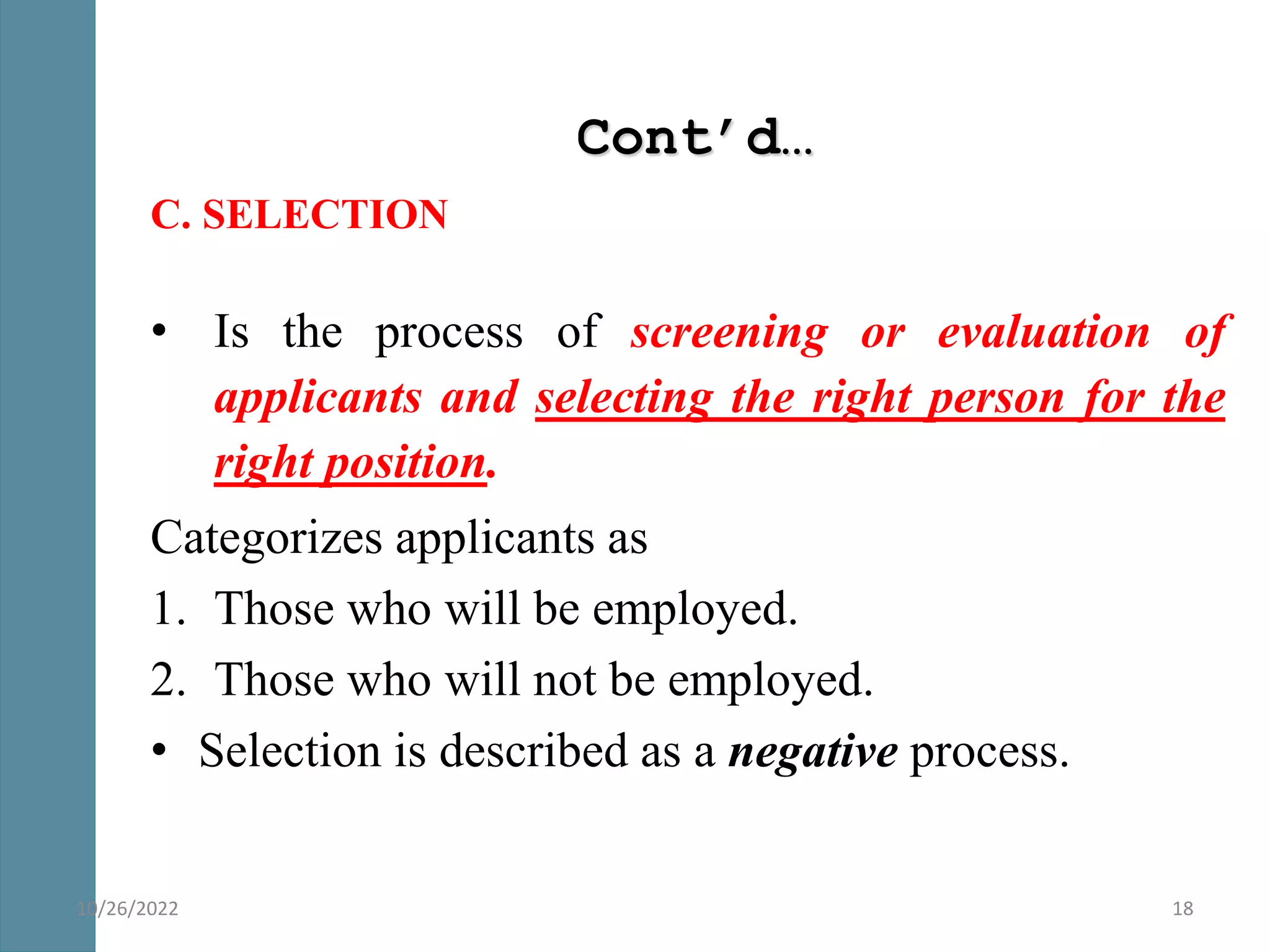 Cont’d…
C. SELECTION
• Is the process of screening or evaluation of
applicants and selecting the right person for the
right position.
Categorizes applicants as
1. Those who will be employed.
2. Those who will not be employed.
• Selection is described as a negative process.
18
10/26/2022
 