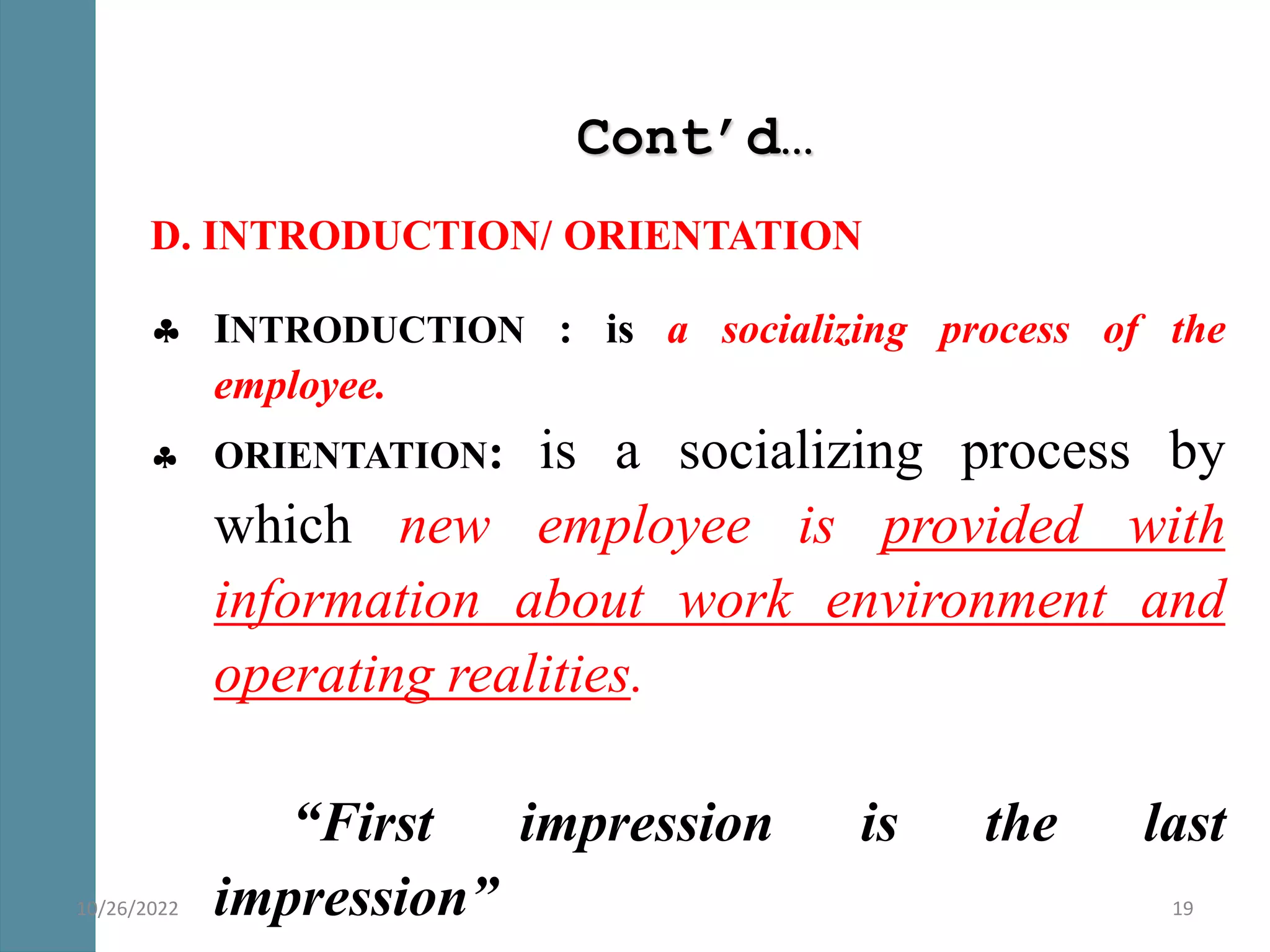 Cont’d…
D. INTRODUCTION/ ORIENTATION
 INTRODUCTION : is a socializing process of the
employee.
 ORIENTATION: is a socializing process by
which new employee is provided with
information about work environment and
operating realities.
“First impression is the last
impression” 19
10/26/2022
 