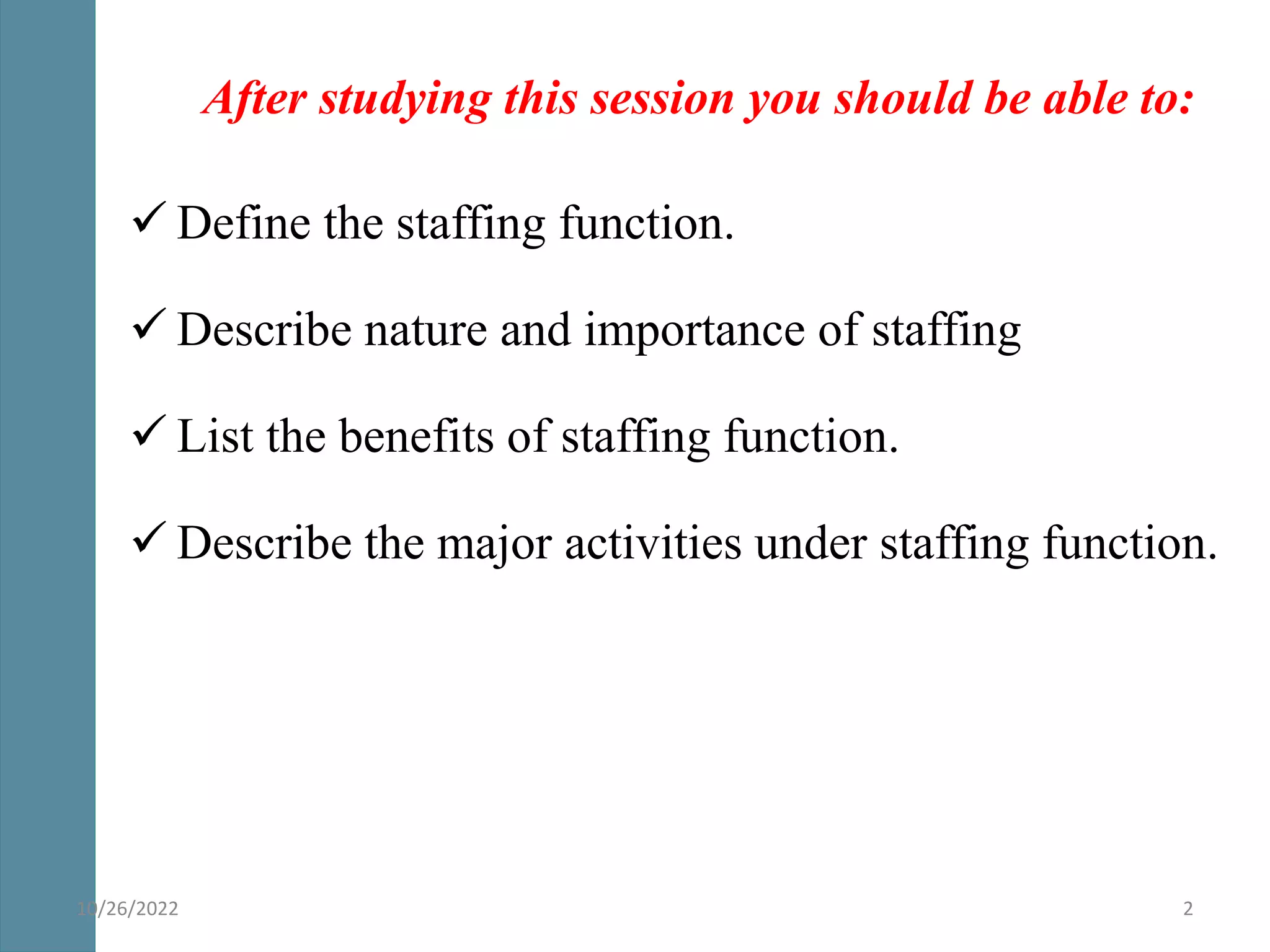 After studying this session you should be able to:
 Define the staffing function.
 Describe nature and importance of staffing
 List the benefits of staffing function.
 Describe the major activities under staffing function.
2
10/26/2022
 