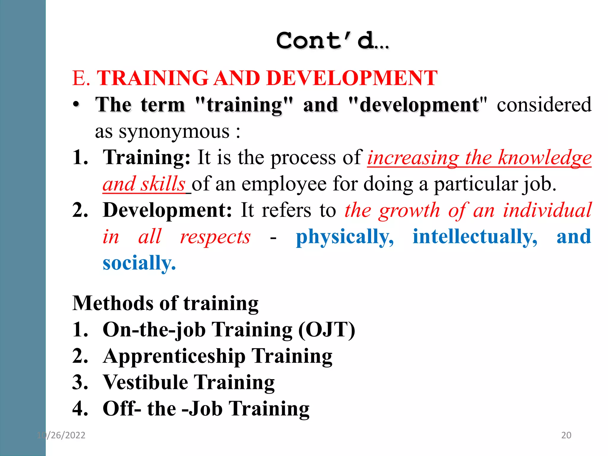 Cont’d…
E. TRAINING AND DEVELOPMENT
• The term "training" and "development" considered
as synonymous :
1. Training: It is the process of increasing the knowledge
and skills of an employee for doing a particular job.
2. Development: It refers to the growth of an individual
in all respects - physically, intellectually, and
socially.
Methods of training
1. On-the-job Training (OJT)
2. Apprenticeship Training
3. Vestibule Training
4. Off- the -Job Training
20
10/26/2022
 