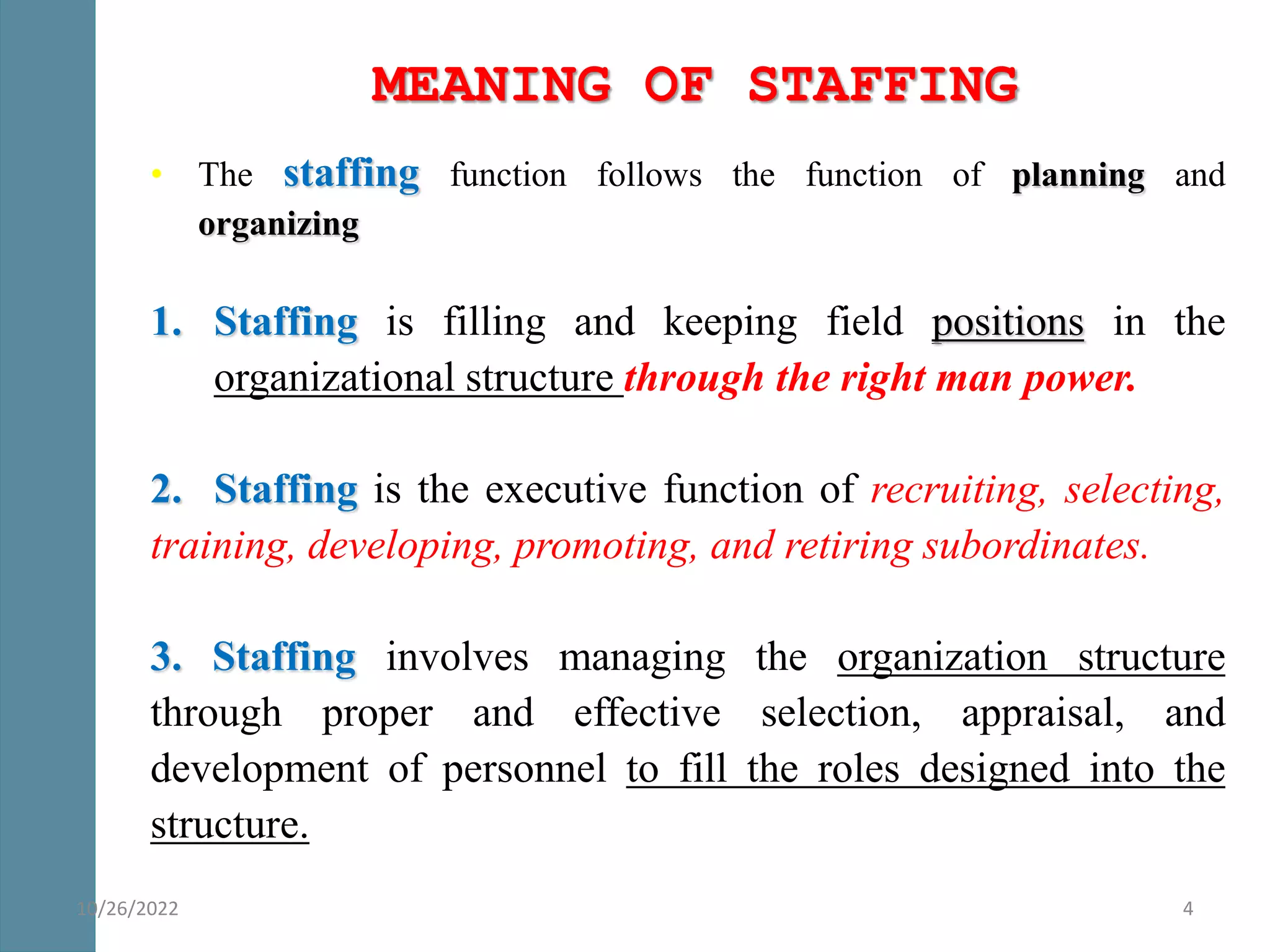 MEANING OF STAFFING
• The staffing function follows the function of planning and
organizing
1. Staffing is filling and keeping field positions in the
organizational structure through the right man power.
2. Staffing is the executive function of recruiting, selecting,
training, developing, promoting, and retiring subordinates.
3. Staffing involves managing the organization structure
through proper and effective selection, appraisal, and
development of personnel to fill the roles designed into the
structure.
4
10/26/2022
 