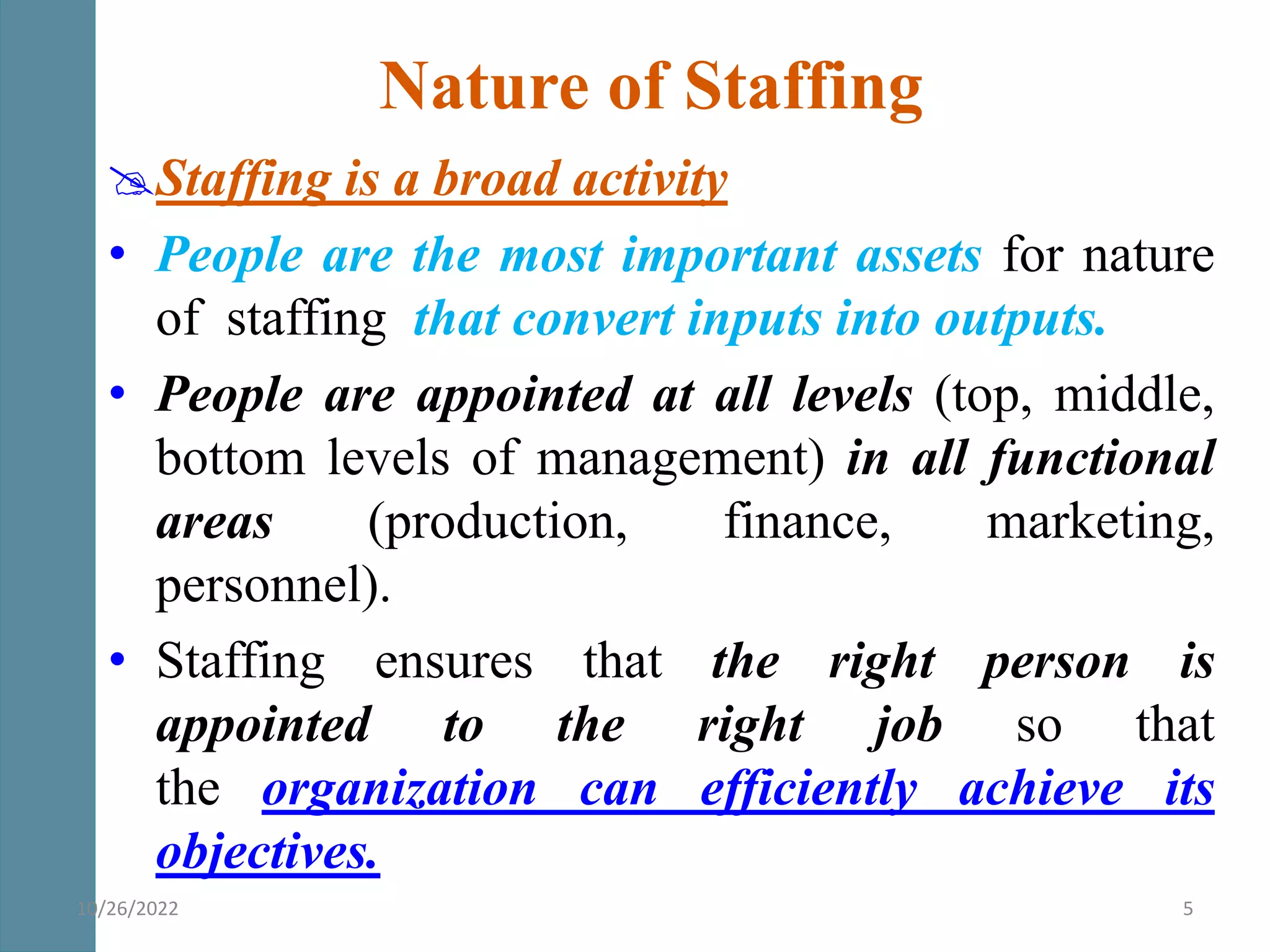 Staffing is a broad activity
• People are the most important assets for nature
of staffing that convert inputs into outputs.
• People are appointed at all levels (top, middle,
bottom levels of management) in all functional
areas (production, finance, marketing,
personnel).
• Staffing ensures that the right person is
appointed to the right job so that
the organization can efficiently achieve its
objectives.
Nature of Staffing
10/26/2022 5
 