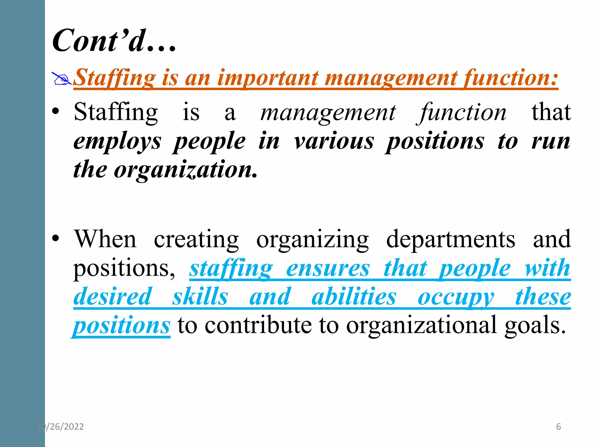 Cont’d…
Staffing is an important management function:
• Staffing is a management function that
employs people in various positions to run
the organization.
• When creating organizing departments and
positions, staffing ensures that people with
desired skills and abilities occupy these
positions to contribute to organizational goals.
10/26/2022 6
 