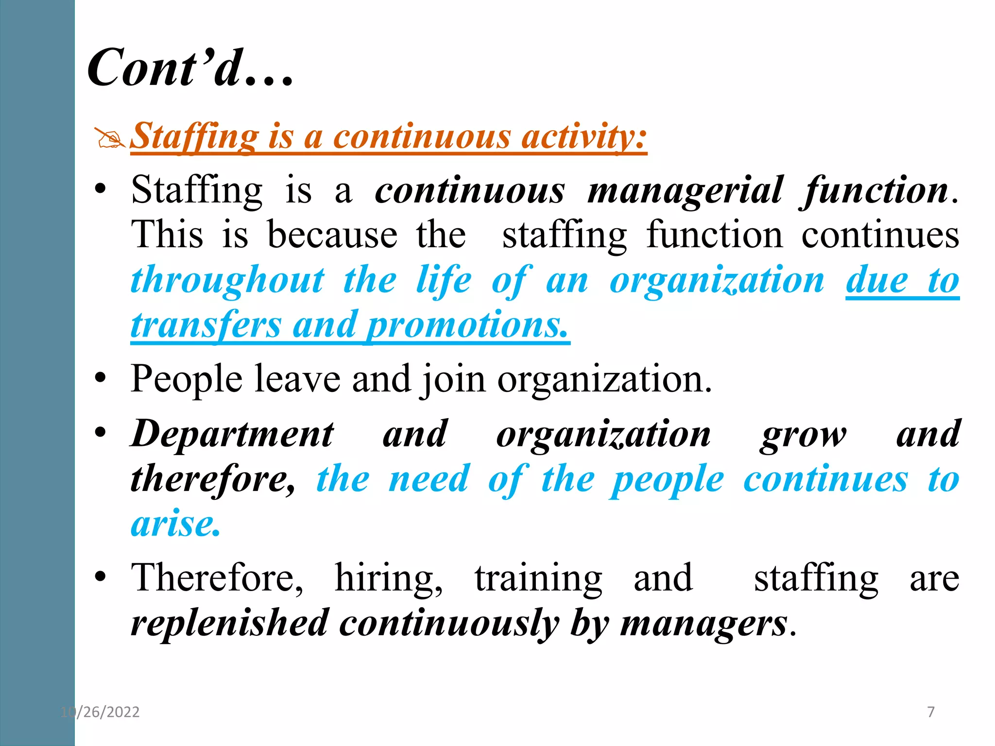 Staffing is a continuous activity:
• Staffing is a continuous managerial function.
This is because the staffing function continues
throughout the life of an organization due to
transfers and promotions.
• People leave and join organization.
• Department and organization grow and
therefore, the need of the people continues to
arise.
• Therefore, hiring, training and staffing are
replenished continuously by managers.
Cont’d…
10/26/2022 7
 