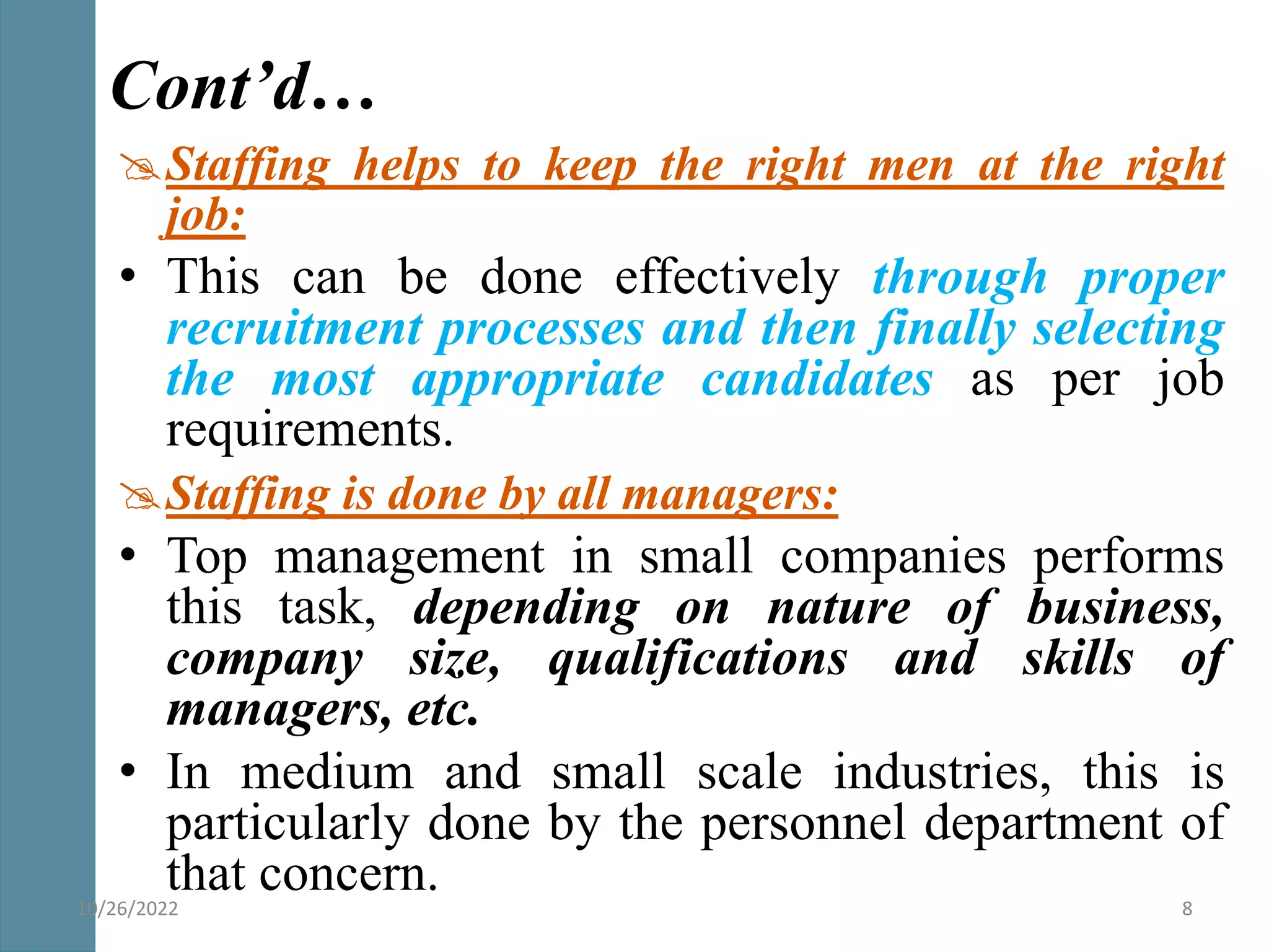 Staffing helps to keep the right men at the right
job:
• This can be done effectively through proper
recruitment processes and then finally selecting
the most appropriate candidates as per job
requirements.
Staffing is done by all managers:
• Top management in small companies performs
this task, depending on nature of business,
company size, qualifications and skills of
managers, etc.
• In medium and small scale industries, this is
particularly done by the personnel department of
that concern.
Cont’d…
10/26/2022 8
 