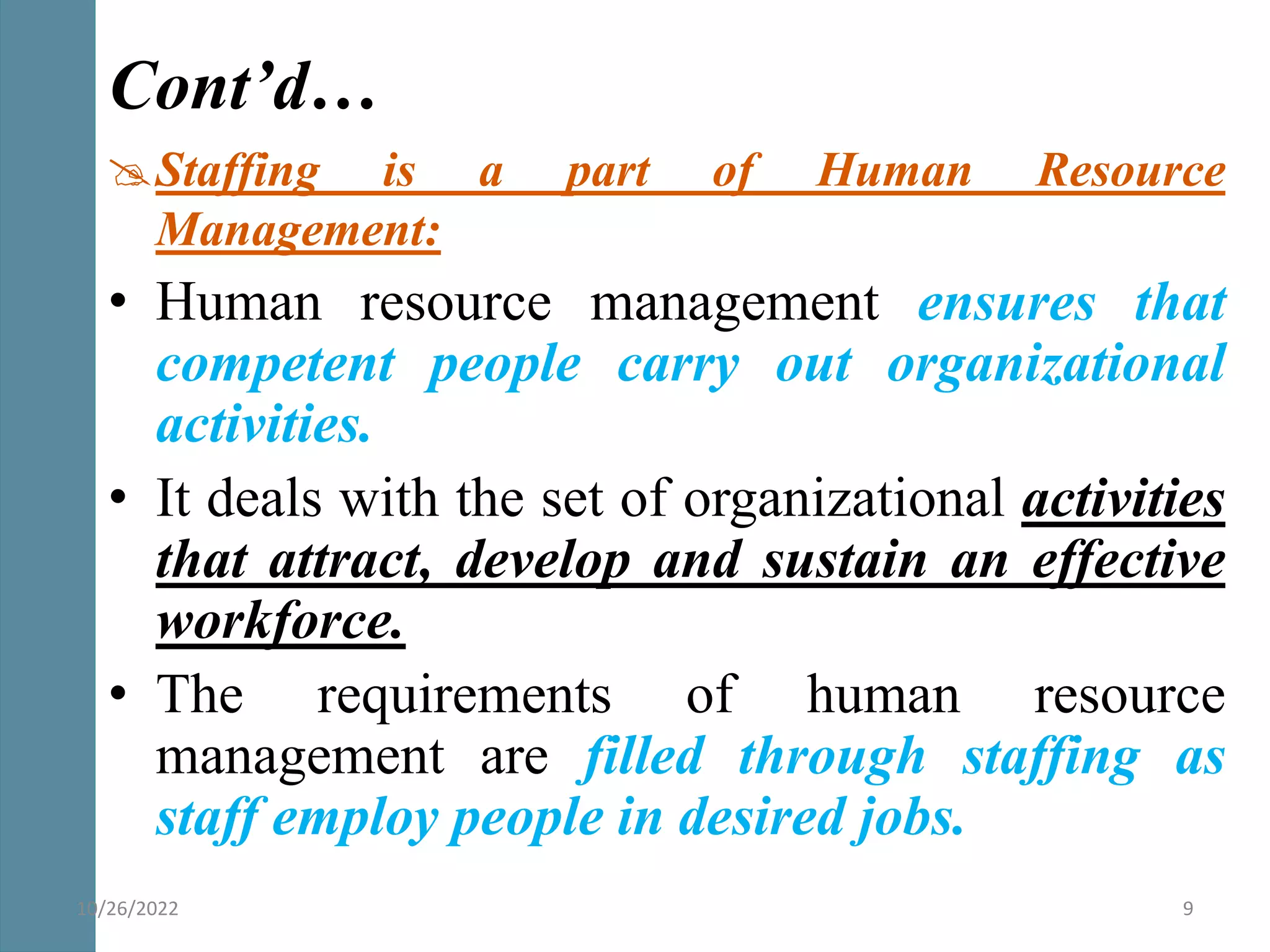 Staffing is a part of Human Resource
Management:
• Human resource management ensures that
competent people carry out organizational
activities.
• It deals with the set of organizational activities
that attract, develop and sustain an effective
workforce.
• The requirements of human resource
management are filled through staffing as
staff employ people in desired jobs.
Cont’d…
10/26/2022 9
 