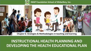 INSTRUCTIONAL HEALTH PLANNING AND
DEVELOPING THE HEALTH EDUCATIONAL PLAN
IMAP Foundation School of Midwifery, Inc.
Chapter 6: Strategies & Methodologies in teaching and learning
 