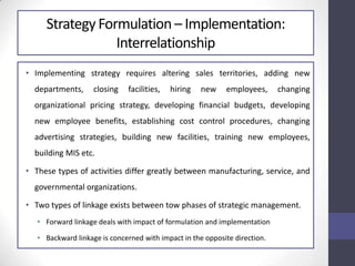 Strategy Formulation – Implementation:
Interrelationship
• Implementing strategy requires altering sales territories, adding new
departments, closing facilities, hiring new employees, changing
organizational pricing strategy, developing financial budgets, developing
new employee benefits, establishing cost control procedures, changing
advertising strategies, building new facilities, training new employees,
building MIS etc.
• These types of activities differ greatly between manufacturing, service, and
governmental organizations.
• Two types of linkage exists between tow phases of strategic management.
• Forward linkage deals with impact of formulation and implementation
• Backward linkage is concerned with impact in the opposite direction.
 