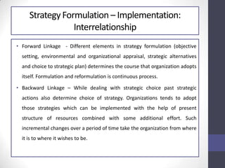 Strategy Formulation – Implementation:
Interrelationship
• Forward Linkage - Different elements in strategy formulation (objective
setting, environmental and organizational appraisal, strategic alternatives
and choice to strategic plan) determines the course that organization adopts
itself. Formulation and reformulation is continuous process.
• Backward Linkage – While dealing with strategic choice past strategic
actions also determine choice of strategy. Organizations tends to adopt
those strategies which can be implemented with the help of present
structure of resources combined with some additional effort. Such
incremental changes over a period of time take the organization from where
it is to where it wishes to be.
 