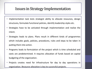 Issuesin Strategy Implementation
• Implementation task tests strategist ability to allocate resources, design
structures, formulate functional policies, identify leadership styles etc.
• Strategies have to be activated through implementation and realize the
intent.
• Strategies leads to plans. Plans result in different kinds of programmes
which includes goals, policies, procedures, rules and steps to be taken in
putting them into action.
• Programs leads to formulation of the project which is time scheduled and
costs are predetermined. It requires allocation of funds based on capital
budgeting of the organization.
• Projects creates need for infrastructure for day to day operations in
organization. Resource allocation is key to successful projects.
 