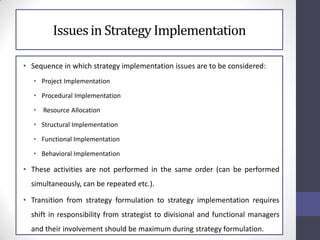 Issuesin Strategy Implementation
• Sequence in which strategy implementation issues are to be considered:
• Project Implementation
• Procedural Implementation
• Resource Allocation
• Structural Implementation
• Functional Implementation
• Behavioral Implementation
• These activities are not performed in the same order (can be performed
simultaneously, can be repeated etc.).
• Transition from strategy formulation to strategy implementation requires
shift in responsibility from strategist to divisional and functional managers
and their involvement should be maximum during strategy formulation.
 