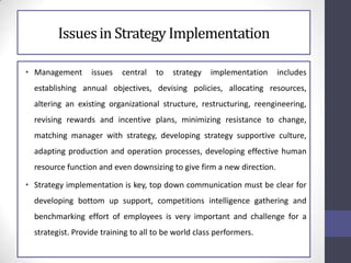 Issuesin Strategy Implementation
• Management issues central to strategy implementation includes
establishing annual objectives, devising policies, allocating resources,
altering an existing organizational structure, restructuring, reengineering,
revising rewards and incentive plans, minimizing resistance to change,
matching manager with strategy, developing strategy supportive culture,
adapting production and operation processes, developing effective human
resource function and even downsizing to give firm a new direction.
• Strategy implementation is key, top down communication must be clear for
developing bottom up support, competitions intelligence gathering and
benchmarking effort of employees is very important and challenge for a
strategist. Provide training to all to be world class performers.
 