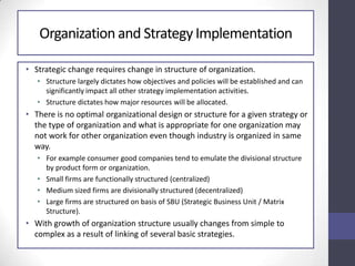 Organization and StrategyImplementation
• Strategic change requires change in structure of organization.
• Structure largely dictates how objectives and policies will be established and can
significantly impact all other strategy implementation activities.
• Structure dictates how major resources will be allocated.
• There is no optimal organizational design or structure for a given strategy or
the type of organization and what is appropriate for one organization may
not work for other organization even though industry is organized in same
way.
• For example consumer good companies tend to emulate the divisional structure
by product form or organization.
• Small firms are functionally structured (centralized)
• Medium sized firms are divisionally structured (decentralized)
• Large firms are structured on basis of SBU (Strategic Business Unit / Matrix
Structure).
• With growth of organization structure usually changes from simple to
complex as a result of linking of several basic strategies.
 