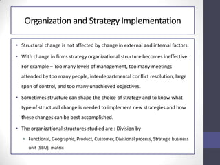 Organization and StrategyImplementation
• Structural change is not affected by change in external and internal factors.
• With change in firms strategy organizational structure becomes ineffective.
For example – Too many levels of management, too many meetings
attended by too many people, interdepartmental conflict resolution, large
span of control, and too many unachieved objectives.
• Sometimes structure can shape the choice of strategy and to know what
type of structural change is needed to implement new strategies and how
these changes can be best accomplished.
• The organizational structures studied are : Division by
• Functional, Geographic, Product, Customer, Divisional process, Strategic business
unit (SBU), matrix
 