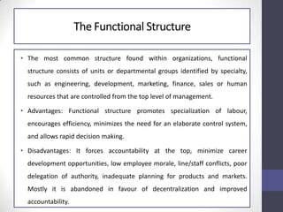 The Functional Structure
• The most common structure found within organizations, functional
structure consists of units or departmental groups identified by specialty,
such as engineering, development, marketing, finance, sales or human
resources that are controlled from the top level of management.
• Advantages: Functional structure promotes specialization of labour,
encourages efficiency, minimizes the need for an elaborate control system,
and allows rapid decision making.
• Disadvantages: It forces accountability at the top, minimize career
development opportunities, low employee morale, line/staff conflicts, poor
delegation of authority, inadequate planning for products and markets.
Mostly it is abandoned in favour of decentralization and improved
accountability.
 