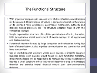 The Functional Structure
• With growth of companies in size, and level of diversification, new strategies
my be required. Organizational structure is companies formal configuration
of its intended roles, procedures, governance mechanism, authority and
decision making processes etc. The structure adopted must fit with the
companies strategy.
• Simple organization structure offers little specialization of tasks, few rules,
little formalization, direct involvement of owner-manager in all operations
and decision making.
• Functional structure is used by large companies and companies having low
level of diversification. It also impedes communication and coordination and
have narrow view.
• Use of multidivisional structure where each division represents separate
business entity, each division would house its own functional hierarchy,
divisional managers will be responsible to manage day to day responsibility
besides a small corporate office that would determine long term strategic
direction and exercise overall financial control over semi-autonomous
divisions.
 