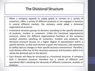 The Divisional Structure
• When a company expands to supply goods or services to a variety of
customers, offers a variety of different products or are engaged in business
in several different markets, the company could adopt a divisional
organizational structure.
• A divisional structure groups its divisions according to the specific demands
of products, markets or customers. Unlike the functional organizational
structure, where the different organizational functions of the company
conduct activities satisfying all customers, markets and products, the
divisional structure focuses on a higher degree of specialization within a
specific division, so that each division is given the resources, and autonomy,
to swiftly react to changes in their specific business environment. Therefore,
each division often has all the necessary resources and functions within it to
satisfy the demands put on the division
• Each division will likely be structured as a functional structure. A company
with a divisional structure therefore has a subset of different and
specialized SBU's satisfying the demands of different customers, markets or
products.
 