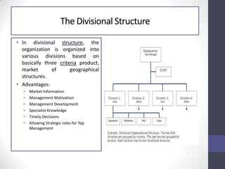 The Divisional Structure
• In divisional structure, the
organization is organized into
various divisions based on
basically three criteria product,
market of geographical
structures.
• Advantages:
• Market Information
• Management Motivation
• Management Development
• Specialist Knowledge
• Timely Decisions
• Allowing Strategic roles for Top
Management
 