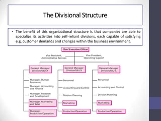 • The benefit of this organizational structure is that companies are able to
specialize its activities into self-reliant divisions, each capable of satisfying
e.g. customer demands and changes within the business environment.
The Divisional Structure
 