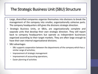 The Strategic Business Unit (SBU) Structure
• Large, diversified companies organize themselves into divisions to break the
management of the company into smaller, organizationally cohesive parts.
The company headquarters still gives the divisions strategic direction.
• Strategic Business Units, or SBUs, are organizationally complete and
separate units that develop their own strategic direction. They still report
back to company headquarters but operate as independent businesses
organized according to their target markets. They are often large enough to
have their own internal organizational divisions.
• SBU advantages
• SBU supports cooperation between the departments of the company which has a
similar range of activities;
• Improvement of strategic management
• Improvement of accounting operations,
• Easier planning of activities
 