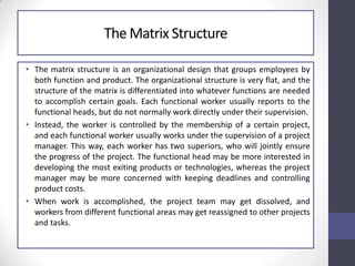 The Matrix Structure
• The matrix structure is an organizational design that groups employees by
both function and product. The organizational structure is very flat, and the
structure of the matrix is differentiated into whatever functions are needed
to accomplish certain goals. Each functional worker usually reports to the
functional heads, but do not normally work directly under their supervision.
• Instead, the worker is controlled by the membership of a certain project,
and each functional worker usually works under the supervision of a project
manager. This way, each worker has two superiors, who will jointly ensure
the progress of the project. The functional head may be more interested in
developing the most exiting products or technologies, whereas the project
manager may be more concerned with keeping deadlines and controlling
product costs.
• When work is accomplished, the project team may get dissolved, and
workers from different functional areas may get reassigned to other projects
and tasks.
 